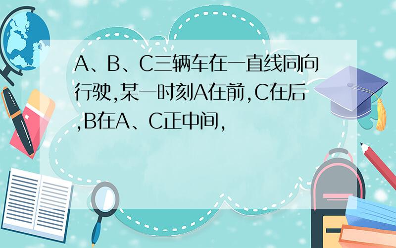 A、B、C三辆车在一直线同向行驶,某一时刻A在前,C在后,B在A、C正中间,