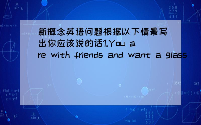 新概念英语问题根据以下情景写出你应该说的话1.You are with friends and want a glass