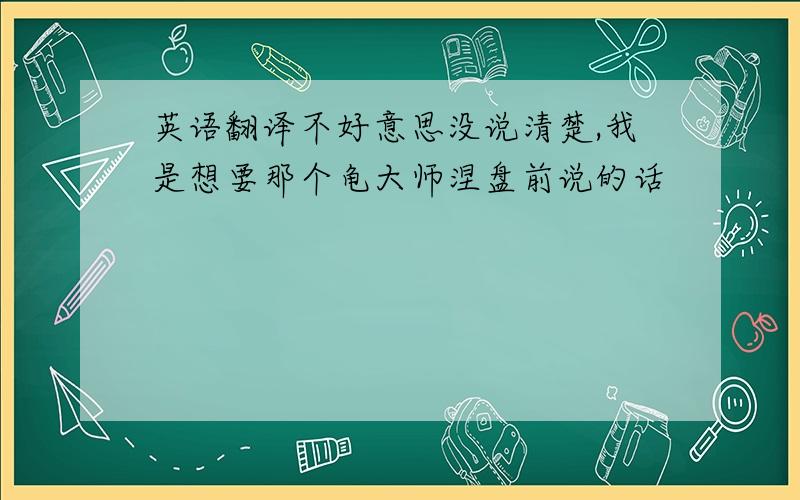 英语翻译不好意思没说清楚,我是想要那个龟大师涅盘前说的话