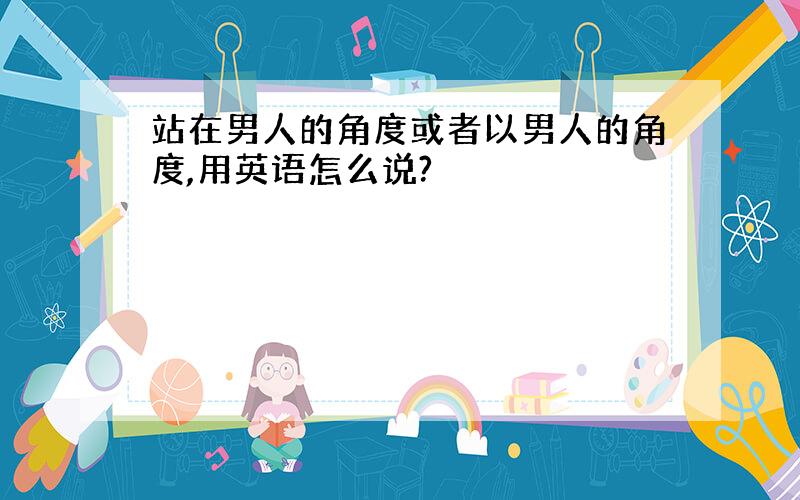 站在男人的角度或者以男人的角度,用英语怎么说?