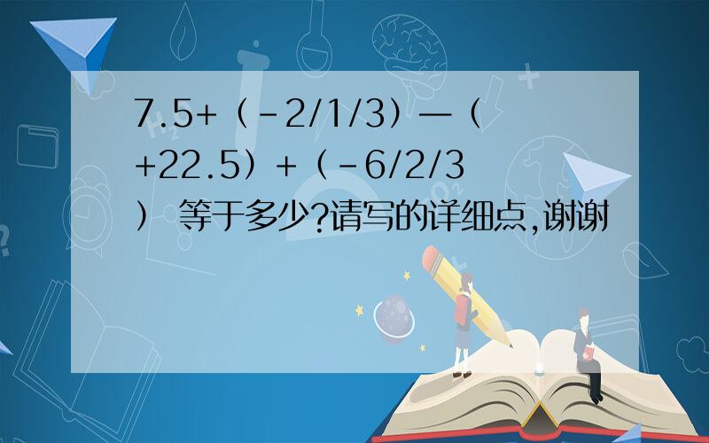 7.5+（-2/1/3）—（+22.5）+（-6/2/3） 等于多少?请写的详细点,谢谢