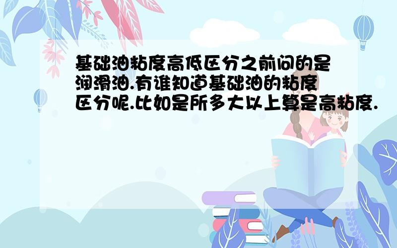 基础油粘度高低区分之前问的是润滑油.有谁知道基础油的粘度区分呢.比如是所多大以上算是高粘度.