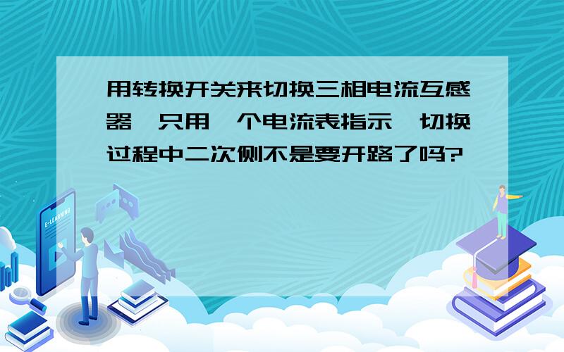 用转换开关来切换三相电流互感器,只用一个电流表指示,切换过程中二次侧不是要开路了吗?