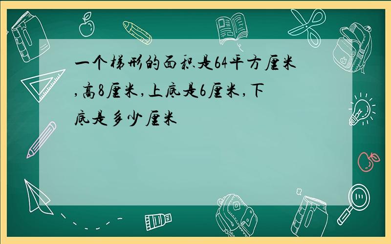 一个梯形的面积是64平方厘米,高8厘米,上底是6厘米,下底是多少厘米