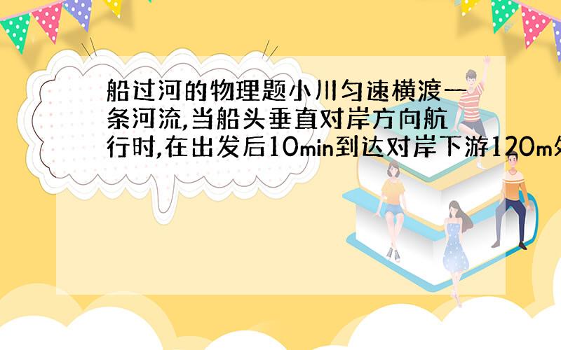 船过河的物理题小川匀速横渡一条河流,当船头垂直对岸方向航行时,在出发后10min到达对岸下游120m处,若船头保持与对岸