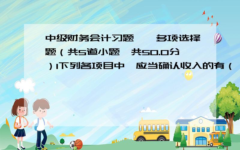 中级财务会计习题一、多项选择题（共5道小题,共50.0分）1下列各项目中,应当确认收入的有（）.a销售商品收到的增值税销