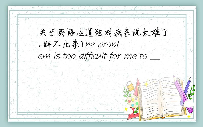 关于英语这道题对我来说太难了,解不出来The problem is too difficult for me to __