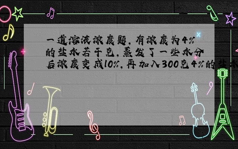 一道溶液浓度题,有浓度为4％的盐水若干克,蒸发了一些水分后浓度变成l0％,再加入300克4％的盐水后,变为浓度6.4％的