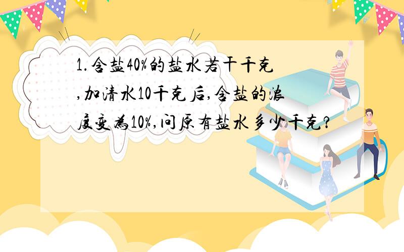 1.含盐40%的盐水若干千克,加清水10千克后,含盐的浓度变为10%,问原有盐水多少千克?