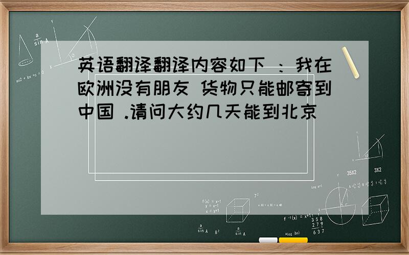 英语翻译翻译内容如下 ：我在欧洲没有朋友 货物只能邮寄到中国 .请问大约几天能到北京