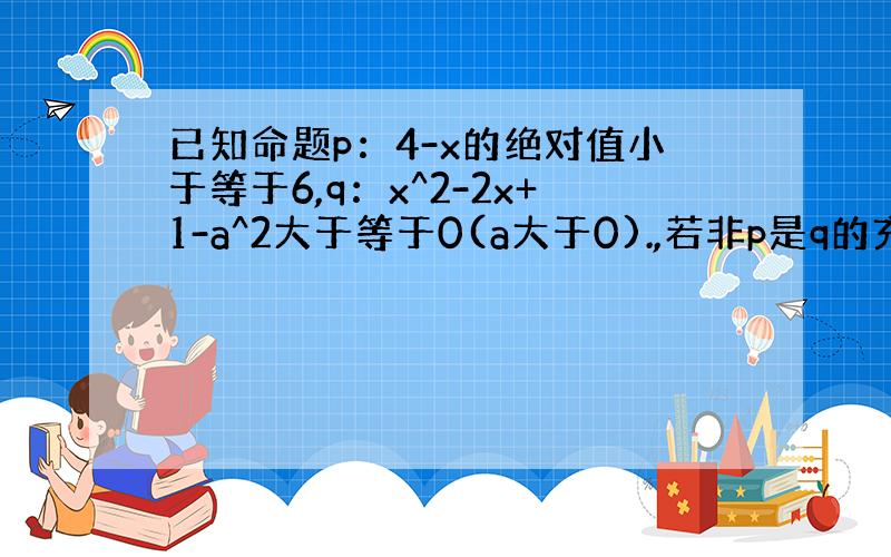 已知命题p：4-x的绝对值小于等于6,q：x^2-2x+1-a^2大于等于0(a大于0).,若非p是q的充分不必要条件,