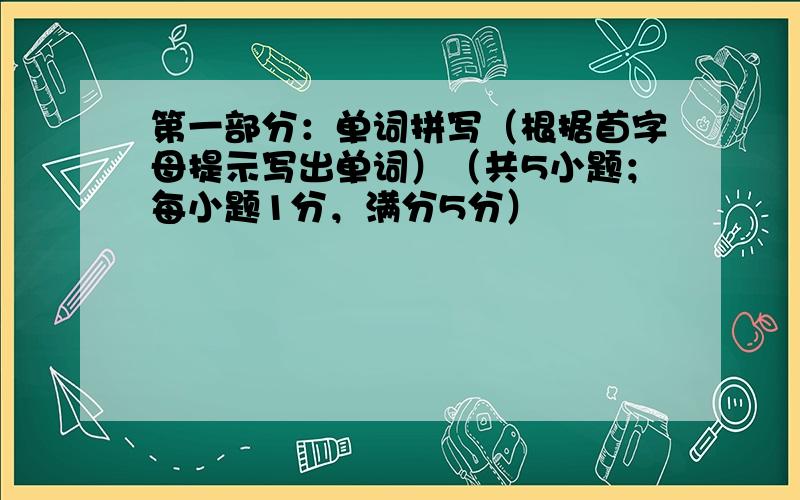 第一部分：单词拼写（根据首字母提示写出单词）（共5小题；每小题1分，满分5分）