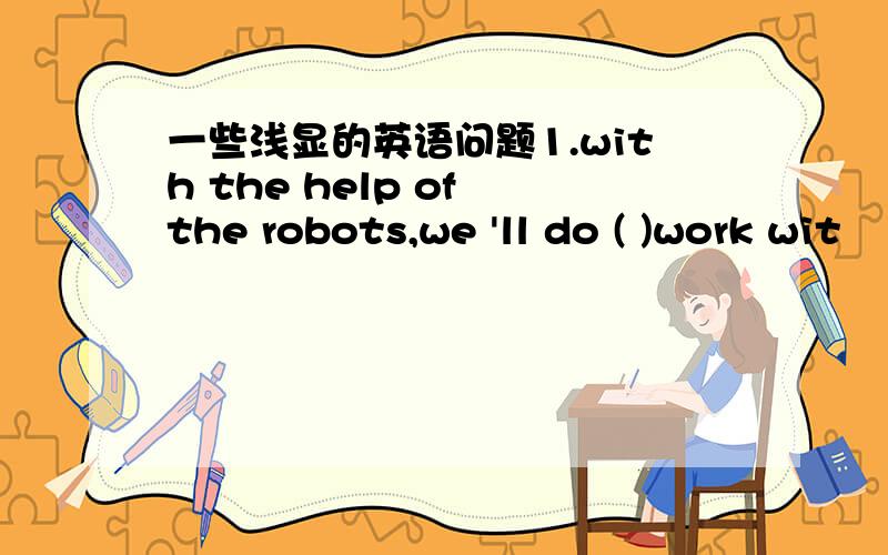 一些浅显的英语问题1.with the help of the robots,we 'll do ( )work wit