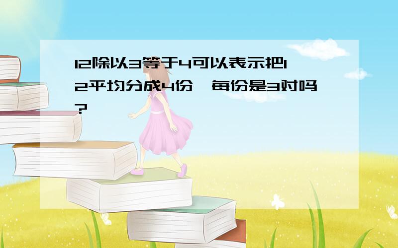 12除以3等于4可以表示把12平均分成4份,每份是3对吗?