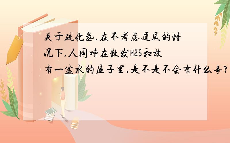 关于硫化氢.在不考虑通风的情况下,人同时在散发H2S和放有一盆水的屋子里,是不是不会有什么事?