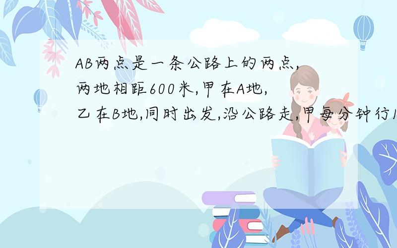 AB两点是一条公路上的两点,两地相距600米,甲在A地,乙在B地,同时出发,沿公路走,甲每分钟行150米,乙每分钟行10