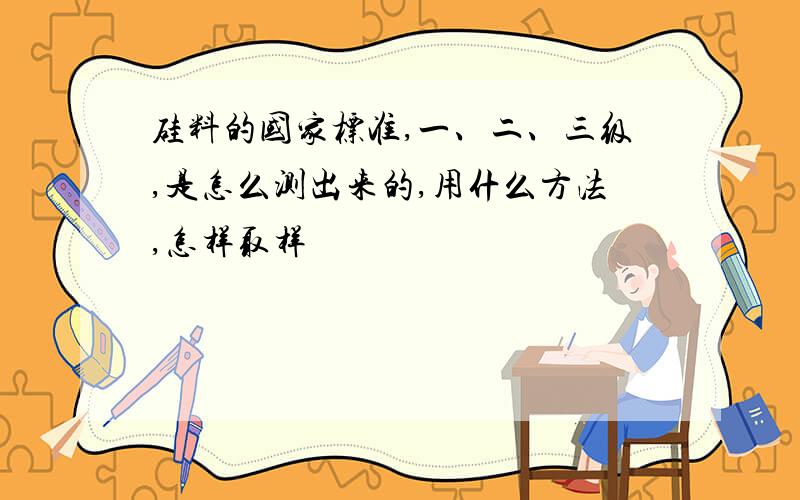 硅料的国家标准,一、二、三级,是怎么测出来的,用什么方法,怎样取样