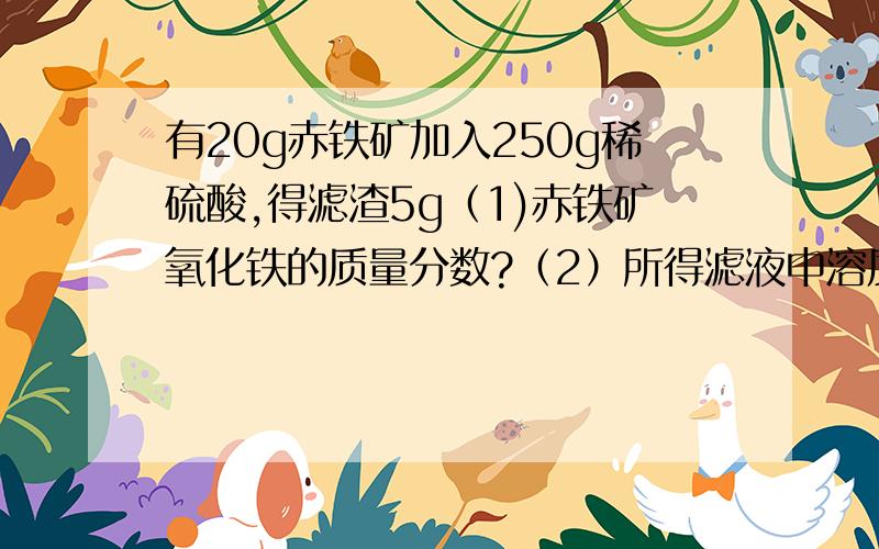 有20g赤铁矿加入250g稀硫酸,得滤渣5g（1)赤铁矿氧化铁的质量分数?（2）所得滤液中溶质的质量分数?