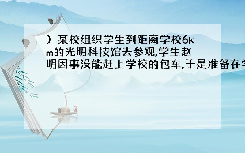 ）某校组织学生到距离学校6km的光明科技馆去参观,学生赵明因事没能赶上学校的包车,于是准备在学校门口改乘出租车去光明科技