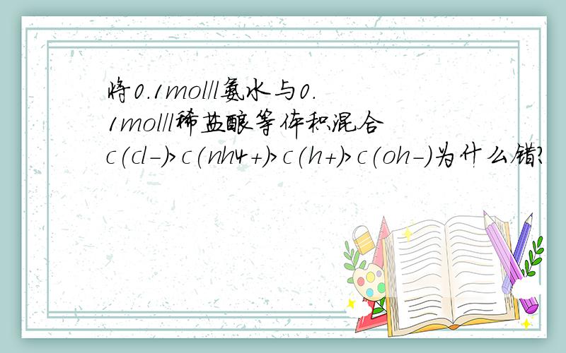 将0.1mol/l氨水与0.1mol/l稀盐酸等体积混合c(cl-)＞c(nh4+)＞c(h+)＞c(oh-)为什么错?