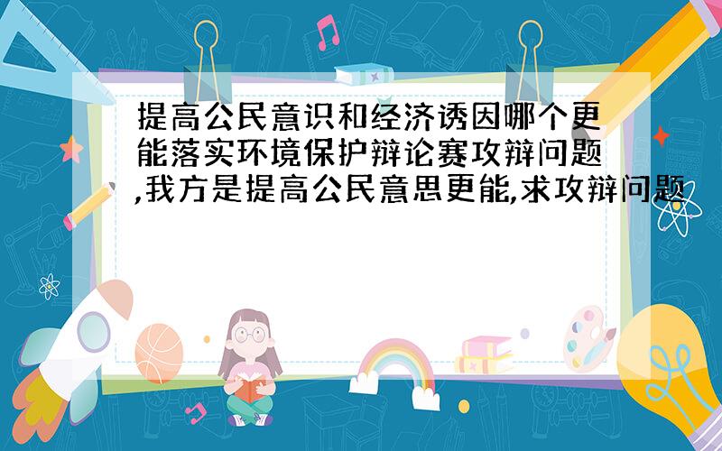 提高公民意识和经济诱因哪个更能落实环境保护辩论赛攻辩问题,我方是提高公民意思更能,求攻辩问题