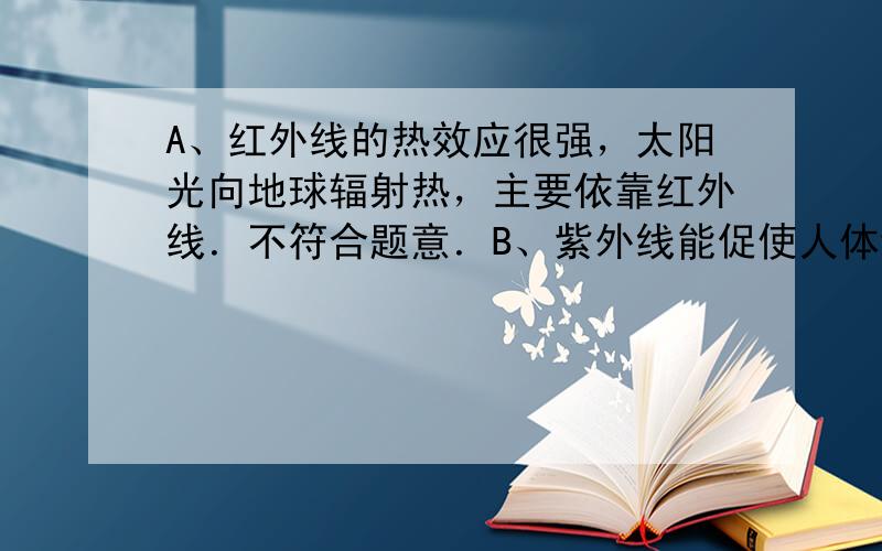 A、红外线的热效应很强，太阳光向地球辐射热，主要依靠红外线．不符合题意．B、紫外线能促使人体维生素D的合成，但