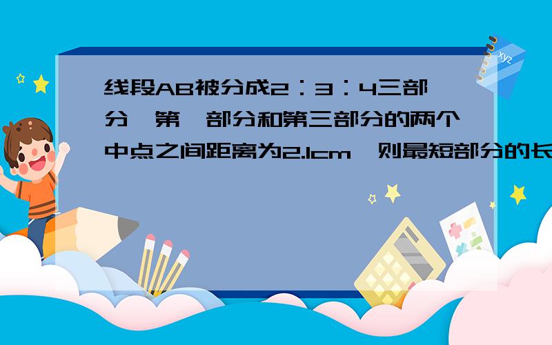 线段AB被分成2：3：4三部分,第一部分和第三部分的两个中点之间距离为2.1cm,则最短部分的长为_cm