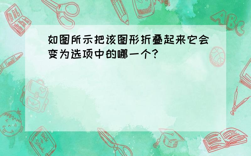 如图所示把该图形折叠起来它会变为选项中的哪一个?