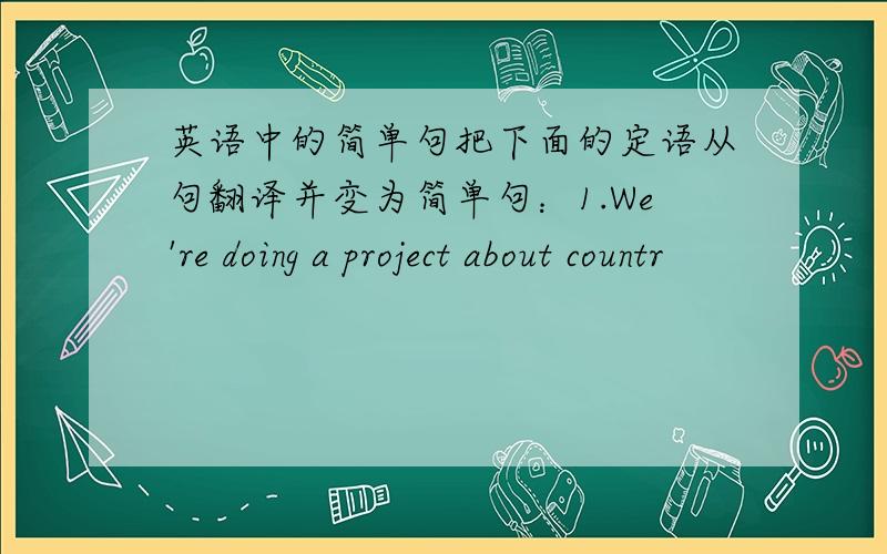 英语中的简单句把下面的定语从句翻译并变为简单句：1.We're doing a project about countr