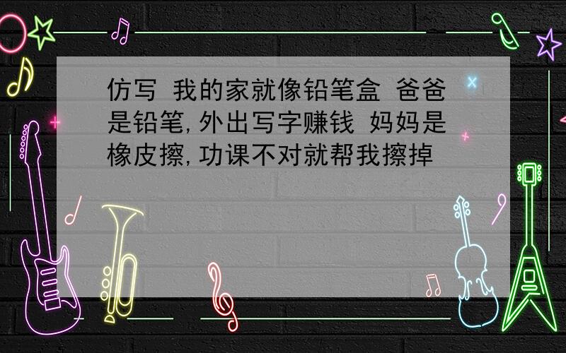 仿写 我的家就像铅笔盒 爸爸是铅笔,外出写字赚钱 妈妈是橡皮擦,功课不对就帮我擦掉