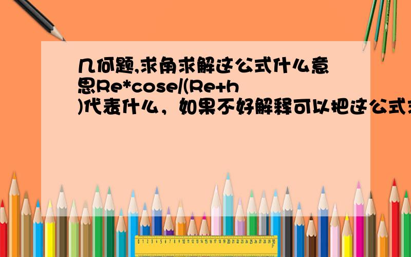 几何题,求角求解这公式什么意思Re*cose/(Re+h)代表什么，如果不好解释可以把这公式求Θ的思路说下，arccos