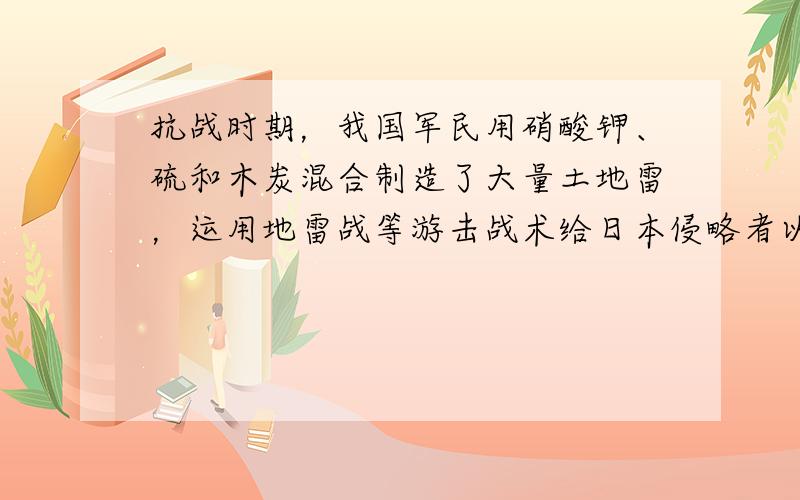 抗战时期，我国军民用硝酸钾、硫和木炭混合制造了大量土地雷，运用地雷战等游击战术给日本侵略者以沉重的打击．