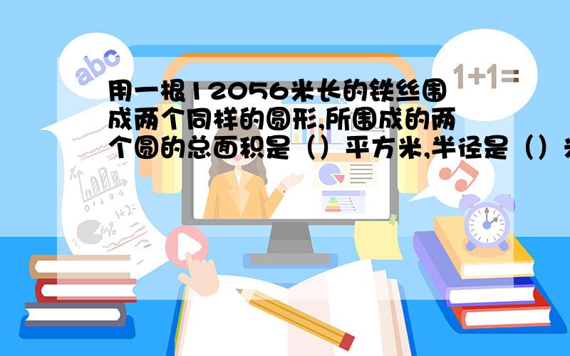 用一根12056米长的铁丝围成两个同样的圆形,所围成的两个圆的总面积是（）平方米,半径是（）米