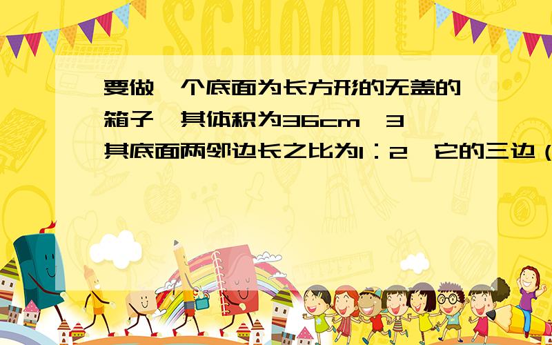 要做一个底面为长方形的无盖的箱子,其体积为36cm^3,其底面两邻边长之比为1：2,它的三边（长、宽、高）各为多少才能使