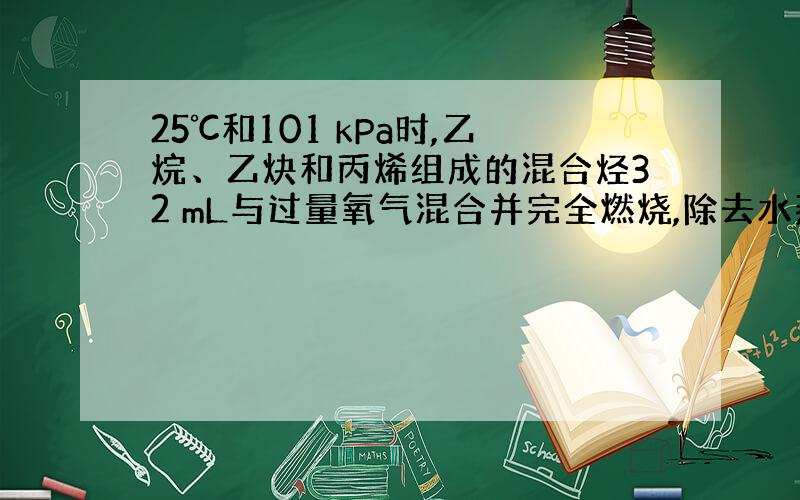 25℃和101 kPa时,乙烷、乙炔和丙烯组成的混合烃32 mL与过量氧气混合并完全燃烧,除去水蒸气,恢复到原来的温度和