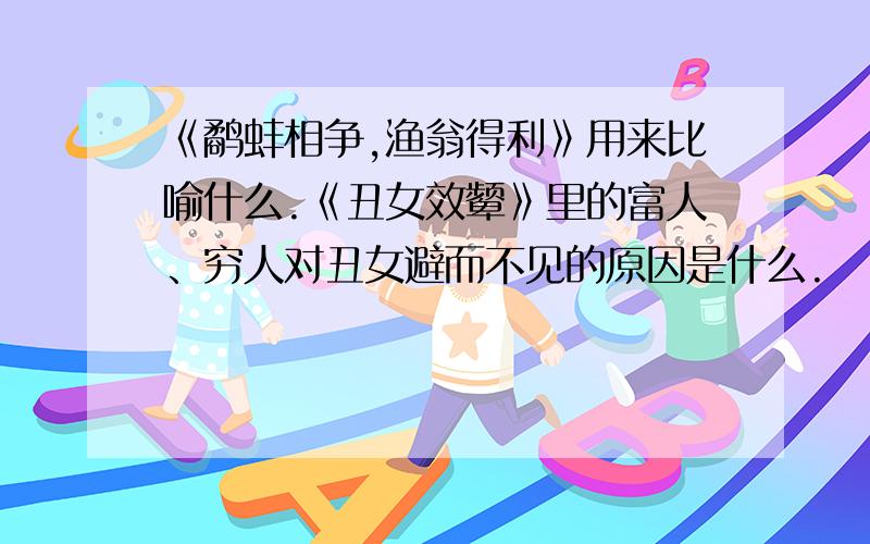 《鹬蚌相争,渔翁得利》用来比喻什么.《丑女效颦》里的富人、穷人对丑女避而不见的原因是什么.