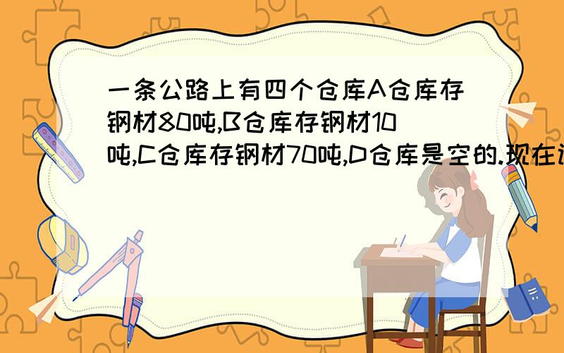 一条公路上有四个仓库A仓库存钢材80吨,B仓库存钢材10吨,C仓库存钢材70吨,D仓库是空的.现在调整存放处,计划每个仓