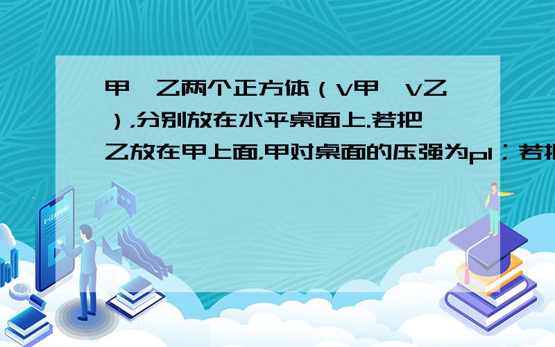 甲、乙两个正方体（V甲＞V乙），分别放在水平桌面上.若把乙放在甲上面，甲对桌面的压强为p1；若把甲放在乙上面，乙对桌面的