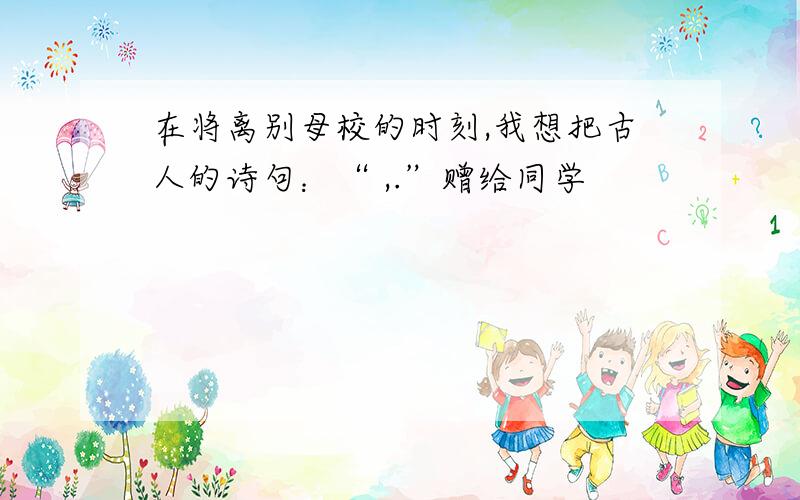 在将离别母校的时刻,我想把古人的诗句：“ ,.”赠给同学