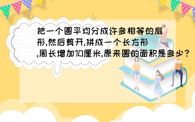 把一个圆平均分成许多相等的扇形,然后剪开,拼成一个长方形,周长增加10厘米,原来圆的面积是多少?