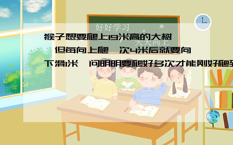 猴子想要爬上19米高的大树 ,但每向上爬一次4米后就要向下滑1米,问明明要爬好多次才能刚好爬到树顶.