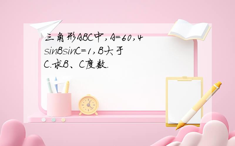 三角形ABC中,A=60,4sinBsinC=1,B大于C.求B、C度数.