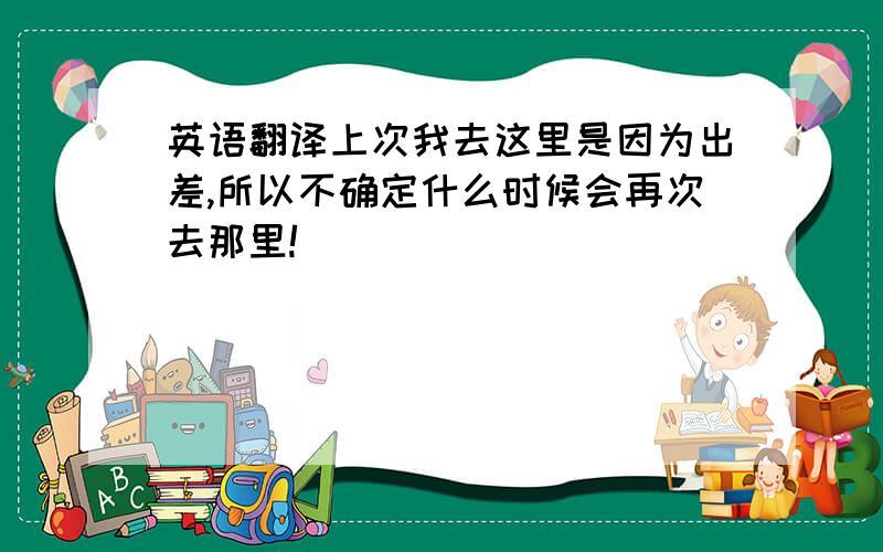 英语翻译上次我去这里是因为出差,所以不确定什么时候会再次去那里!