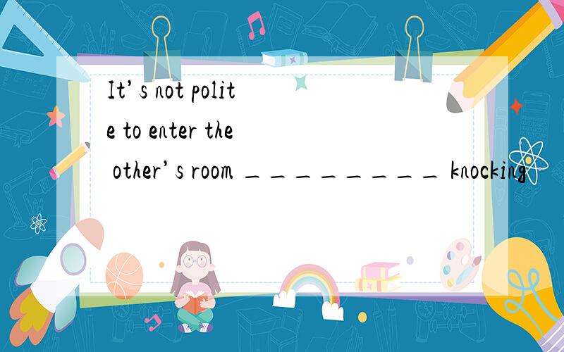 It’s not polite to enter the other’s room ________ knocking