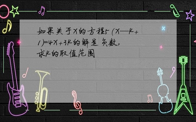 如果关于X的方程5(X—K+1)=4X+3K的解是负数,求K的取值范围