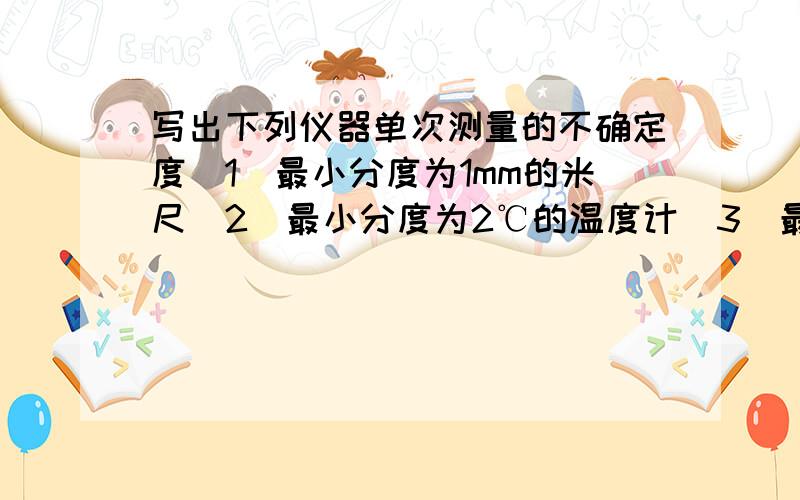 写出下列仪器单次测量的不确定度(1)最小分度为1mm的米尺(2)最小分度为2℃的温度计(3)最小分度为0.05g的天