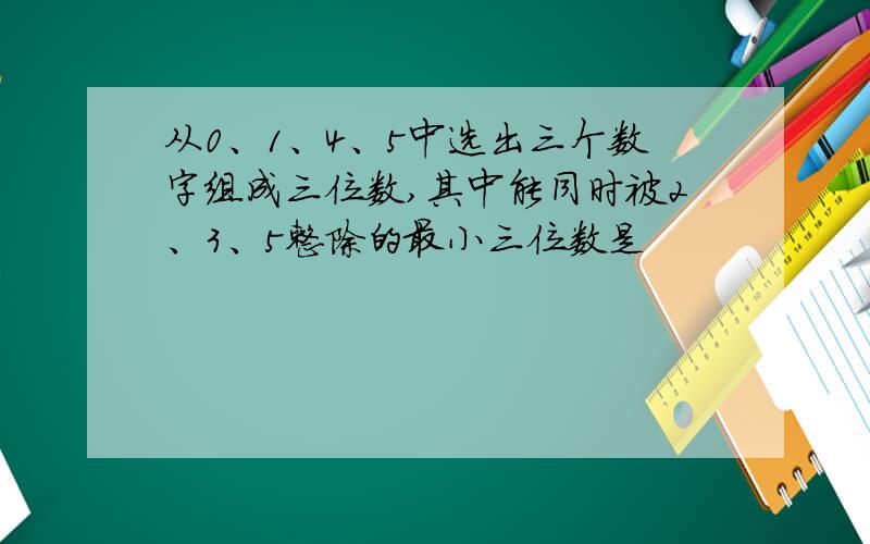 从0、1、4、5中选出三个数字组成三位数,其中能同时被2、3、5整除的最小三位数是