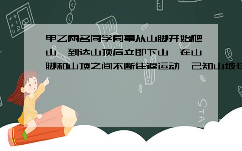 甲乙两名同学同事从山脚开始爬山,到达山顶后立即下山,在山脚和山顶之间不断往返运动,已知山坡长为360米