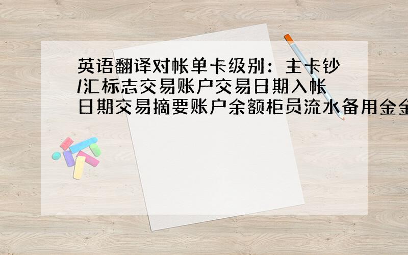 英语翻译对帐单卡级别：主卡钞/汇标志交易账户交易日期入帐日期交易摘要账户余额柜员流水备用金金额小额余额预授权金额教育储蓄