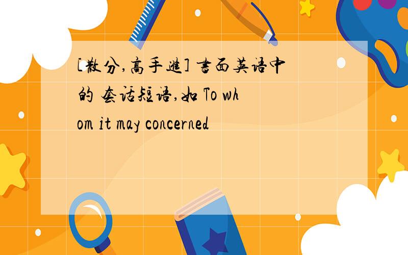 [散分,高手进] 书面英语中的 套话短语,如 To whom it may concerned